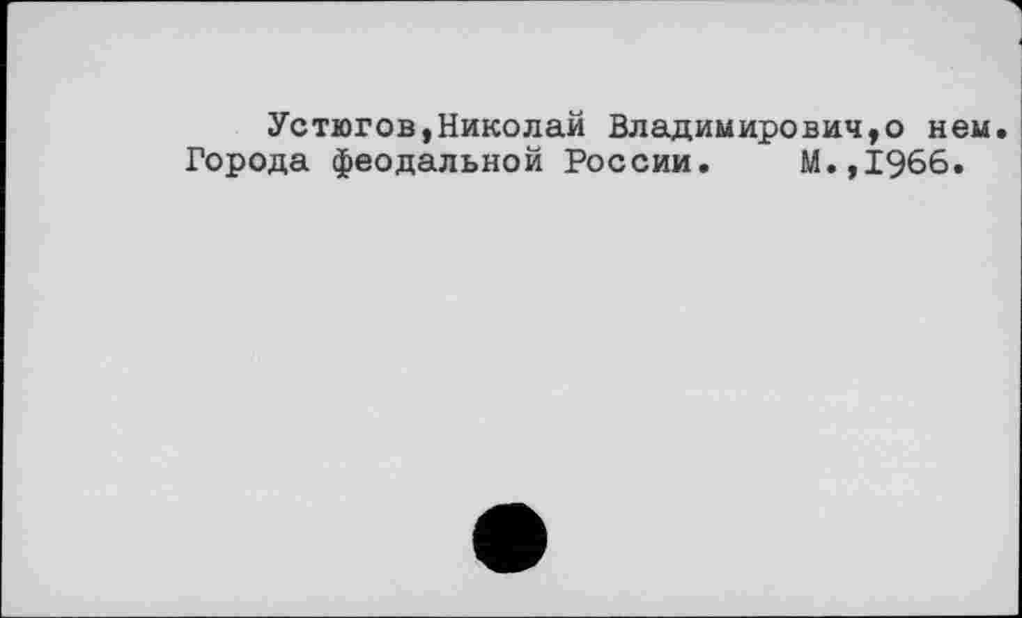 ﻿Устюгов,Николай Владимирович,о нем. Города феодальной России. М.,1966.